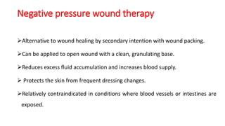 Negative pressure wound therapy
Alternative to wound healing by secondary intention with wound packing.
Can be applied to open wound with a clean, granulating base.
Reduces excess fluid accumulation and increases blood supply.
 Protects the skin from frequent dressing changes.
Relatively contraindicated in conditions where blood vessels or intestines are
exposed.
 