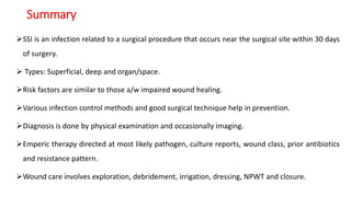 Summary
SSI is an infection related to a surgical procedure that occurs near the surgical site within 30 days
of surgery.
 Types: Superficial, deep and organ/space.
Risk factors are similar to those a/w impaired wound healing.
Various infection control methods and good surgical technique help in prevention.
Diagnosis is done by physical examination and occasionally imaging.
Emperic therapy directed at most likely pathogen, culture reports, wound class, prior antibiotics
and resistance pattern.
Wound care involves exploration, debridement, irrigation, dressing, NPWT and closure.
 