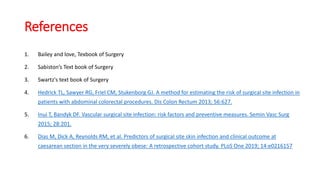 References
1. Bailey and love, Texbook of Surgery
2. Sabiston’s Text book of Surgery
3. Swartz's text book of Surgery
4. Hedrick TL, Sawyer RG, Friel CM, Stukenborg GJ. A method for estimating the risk of surgical site infection in
patients with abdominal colorectal procedures. Dis Colon Rectum 2013; 56:627.
5. Inui T, Bandyk DF. Vascular surgical site infection: risk factors and preventive measures. Semin Vasc Surg
2015; 28:201.
6. Dias M, Dick A, Reynolds RM, et al. Predictors of surgical site skin infection and clinical outcome at
caesarean section in the very severely obese: A retrospective cohort study. PLoS One 2019; 14:e0216157
 
