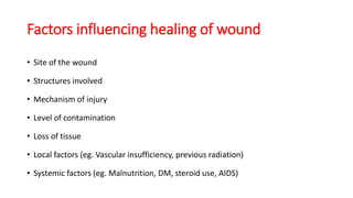 Factors influencing healing of wound
• Site of the wound
• Structures involved
• Mechanism of injury
• Level of contamination
• Loss of tissue
• Local factors (eg. Vascular insufficiency, previous radiation)
• Systemic factors (eg. Malnutrition, DM, steroid use, AIDS)
 