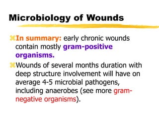 Microbiology of Wounds
In summary: early chronic wounds
contain mostly gram-positive
organisms.
Wounds of several months duration with
deep structure involvement will have on
average 4-5 microbial pathogens,
including anaerobes (see more gram-
negative organisms).
 