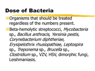 Dose of Bacteria
Organisms that should be treated
regardless of the numbers present.
Beta-hemolytic streptococci, Mycobacteria
sp., Bacillus anthracis, Yersinia pestis,
Corynebacterium diphtheriae,
Erysipelothrix rhusiopathiae, Leptospira
sp., Treponema sp., Brucella sp.,
Clostridium sp., VZV, HSV, dimorphic fungi,
Leishmaniasis.
 