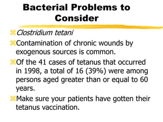 Bacterial Problems to
Consider
Clostridium tetani
Contamination of chronic wounds by
exogenous sources is common.
Of the 41 cases of tetanus that occurred
in 1998, a total of 16 (39%) were among
persons aged greater than or equal to 60
years.
Make sure your patients have gotten their
tetanus vaccination.
 