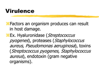 Virulence
Factors an organism produces can result
in host damage.
Ex. Hyaluronidase (Streptococcus
pyogenes), proteases (Staphylococcus
aureus, Pseudomonas aeruginosa), toxins
(Streptococcus pyogenes, Staphylococcus
aureus), endotoxin (gram negative
organisms).
 
