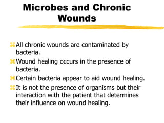 Microbes and Chronic
Wounds
All chronic wounds are contaminated by
bacteria.
Wound healing occurs in the presence of
bacteria.
Certain bacteria appear to aid wound healing.
It is not the presence of organisms but their
interaction with the patient that determines
their influence on wound healing.
 