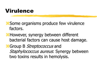 Virulence
Some organisms produce few virulence
factors.
However, synergy between different
bacterial factors can cause host damage.
Group B Streptococcus and
Staphylococcus aureus: Synergy between
two toxins results in hemolysis.
 