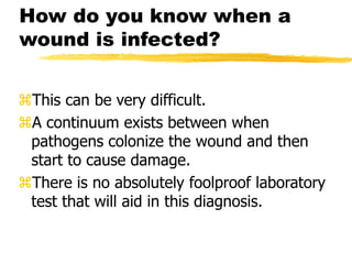 How do you know when a
wound is infected?
This can be very difficult.
A continuum exists between when
pathogens colonize the wound and then
start to cause damage.
There is no absolutely foolproof laboratory
test that will aid in this diagnosis.
 