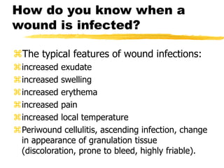 How do you know when a
wound is infected?
The typical features of wound infections:
increased exudate
increased swelling
increased erythema
increased pain
increased local temperature
Periwound cellulitis, ascending infection, change
in appearance of granulation tissue
(discoloration, prone to bleed, highly friable).
 