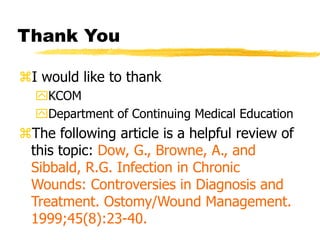 Thank You
I would like to thank
KCOM
Department of Continuing Medical Education
The following article is a helpful review of
this topic: Dow, G., Browne, A., and
Sibbald, R.G. Infection in Chronic
Wounds: Controversies in Diagnosis and
Treatment. Ostomy/Wound Management.
1999;45(8):23-40.
 