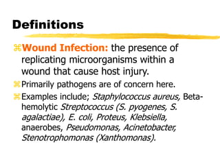 Definitions
Wound Infection: the presence of
replicating microorganisms within a
wound that cause host injury.
Primarily pathogens are of concern here.
Examples include; Staphylococcus aureus, Beta-
hemolytic Streptococcus (S. pyogenes, S.
agalactiae), E. coli, Proteus, Klebsiella,
anaerobes, Pseudomonas, Acinetobacter,
Stenotrophomonas (Xanthomonas).
 
