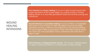 WOUND
HEALING
INTENSIONS
First Intension or primary healing: It occurs in clean incised wound with
proper apposition of the incised edges e.g. surgical incisions. Primary
healing results in to very little granulation tissue and minimal scarring and
contracture.
Second intension or secondary healing: It occurs if there is considerable
destruction or loss of tissue or when the edges of wound are widely
separated, necrosis or infection, the healing occurs by second intention.
The wound gap is filled by granulation tissue. Secondary healing results
into more scar, more granulation tissue, contracture and more time is
taken to heal
Third intension or Delayed primary closure: The closure is delayed about
3-5 days to treat local infection or contamination to allow therapy
 