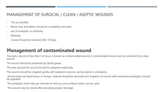 MANAGEMENT OF SURGICAL / CLEAN / ASEPTIC WOUNDS
• Dry as possible.
• Blood clots and debris should be completely removed.
• use of antiseptic or antibiotic .
• Dressing.
• Suture should be removed after 10 days.
Management of contaminated wound
Traumatic wound of less then 5-6 hours is known as contaminated wound. A contaminated wound can be converted into clean
wound.
The wound should be protected by sterile gauze.
The area around the wound should be prepared aseptically.
The wound should be irrigated gently with lukewarm isotonic normal saline or antiseptics.
All necrosed and dead tissue or foreign material should be removed and irrigation of wound with nonirritant antiseptics should
be repeated.
The antiseptic lotion like per chloride of mercury and acriflavin lotion can be used.
The wound may be closed after providing proper drainage.
 