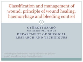 GYÖRGYI SZABÓ
A S S I S T A N T P R O F E S S O R
DEPARTMENT OF SURGICAL
RESEARCH AND TECHNIQUES
Classification and management of
wound, principle of wound healing,
haemorrhage and bleeding control
Basic Surgical Techniques, Faculty of Medicine, 3rd year
2021/13 Academic Year, Second Semester
1
 