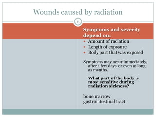 Symptoms and severity
depend on:
 Amount of radiation
 Length of exposure
 Body part that was exposed
Symptoms may occur immediately,
after a few days, or even as long
as months.
What part of the body is
most sensitive during
radiation sickness?
bone marrow
gastrointestinal tract
Wounds caused by radiation
15
 