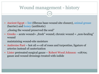 Wound management - history
 Ancient Egypt – lint (fibrous base-wound site closure), animal grease
(barrier) and honey (antibiotic)
„closing the wound preserved the soul”
 Greeks – acute wound= „fresh” wound; chronic wound = „non-healing”
wound
maintaining wound-site moisture
 Ambroise Paré – hot oil  oil of roses and turpentine, ligature of
arteries instead of cauterization
 Lister pretreated surgical gauze – Robert Wood Johnson 1870s;
gauze and wound dressings treated with iodide
20
 