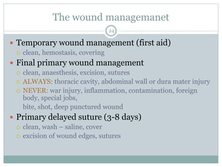 The wound managemanet
 Temporary wound management (first aid)
 clean, hemostasis, covering
 Final primary wound management
 clean, anaesthesis, excision, sutures
 ALWAYS: thoracic cavity, abdominal wall or dura mater injury
 NEVER: war injury, inflammation, contamination, foreign
body, special jobs,
bite, shot, deep punctured wound
 Primary delayed suture (3-8 days)
 clean, wash – saline, cover
 excision of wound edges, sutures
24
 