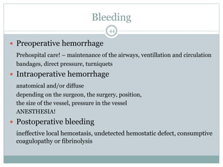 Bleeding
 Preoperative hemorrhage
Prehospital care! – maintenance of the airways, ventillation and circulation
bandages, direct pressure, turniquets
 Intraoperative hemorrhage
anatomical and/or diffuse
depending on the surgeon, the surgery, position,
the size of the vessel, pressure in the vessel
ANESTHESIA!
 Postoperative bleeding
ineffective local hemostasis, undetected hemostatic defect, consumptive
coagulopathy or fibrinolysis
44
 