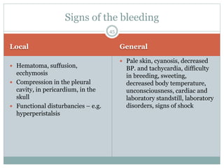 Local General
 Hematoma, suffusion,
ecchymosis
 Compression in the pleural
cavity, in pericardium, in the
skull
 Functional disturbancies – e.g.
hyperperistalsis
 Pale skin, cyanosis, decreased
BP. and tachycardia, difficulty
in breeding, sweeting,
decreased body temperature,
unconsciousness, cardiac and
laboratory standstill, laboratory
disorders, signs of shock
Signs of the bleeding
45
 