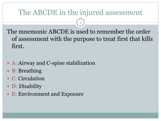The ABCDE in the injured assessment
The mnemonic ABCDE is used to remember the order
of assessment with the purpose to treat first that kills
first.
 A: Airway and C-spine stabilization
 B: Breathing
 C: Circulation
 D: Disability
 E: Environment and Exposure
5
 