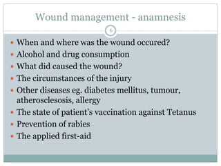 Wound management - anamnesis
 When and where was the wound occured?
 Alcohol and drug consumption
 What did caused the wound?
 The circumstances of the injury
 Other diseases eg. diabetes mellitus, tumour,
atherosclesosis, allergy
 The state of patient’s vaccination against Tetanus
 Prevention of rabies
 The applied first-aid
6
 