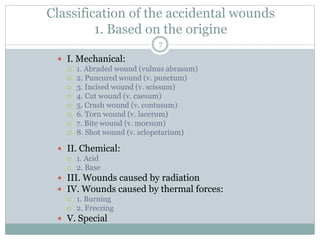 Classification of the accidental wounds
1. Based on the origine
 I. Mechanical:
 1. Abraded wound (vulnus abrasum)
 2. Puncured wound (v. punctum)
 3. Incised wound (v. scissum)
 4. Cut wound (v. caesum)
 5. Crush wound (v. contusum)
 6. Torn wound (v. lacerum)
 7. Bite wound (v. morsum)
 8. Shot wound (v. sclopetarium)
 II. Chemical:
 1. Acid
 2. Base
 III. Wounds caused by radiation
 IV. Wounds caused by thermal forces:
 1. Burning
 2. Freezing
 V. Special
7
 