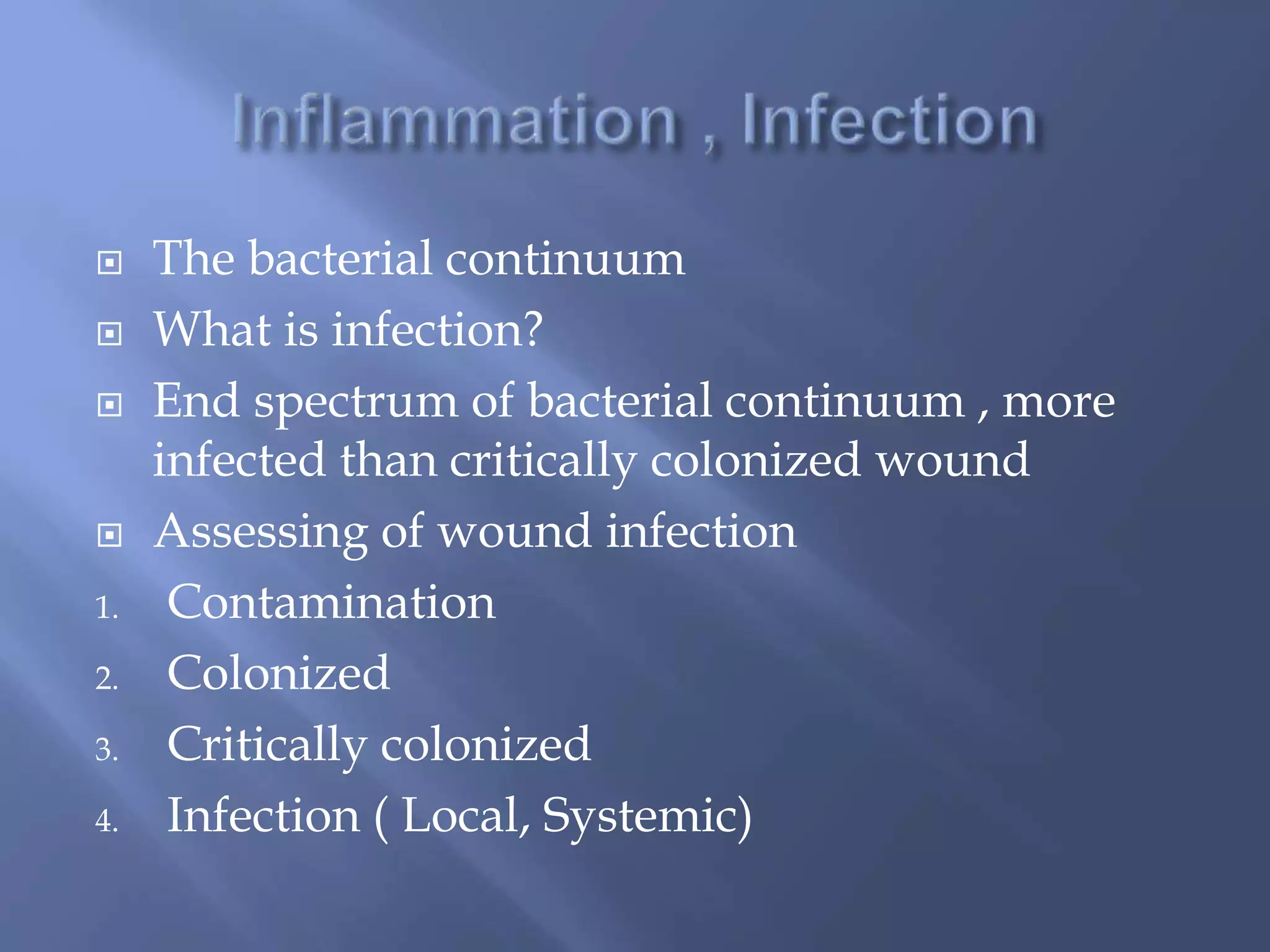  The bacterial continuum 
 What is infection? 
 End spectrum of bacterial continuum , more 
infected than critically colonized wound 
 Assessing of wound infection 
1. Contamination 
2. Colonized 
3. Critically colonized 
4. Infection ( Local, Systemic) 
 