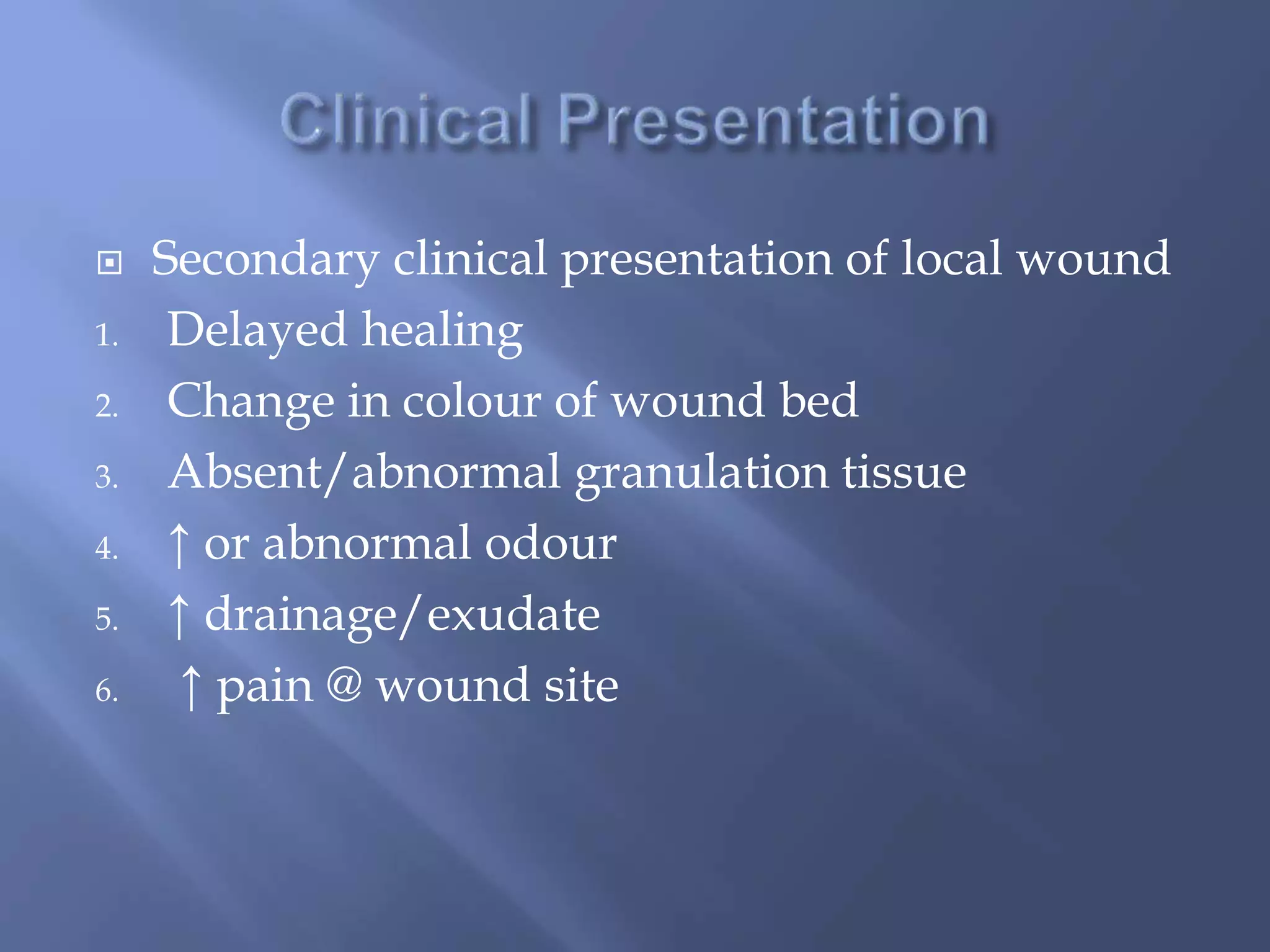  Secondary clinical presentation of local wound 
1. Delayed healing 
2. Change in colour of wound bed 
3. Absent/abnormal granulation tissue 
4. ↑ or abnormal odour 
5. ↑ drainage/exudate 
6. ↑ pain @ wound site 
 