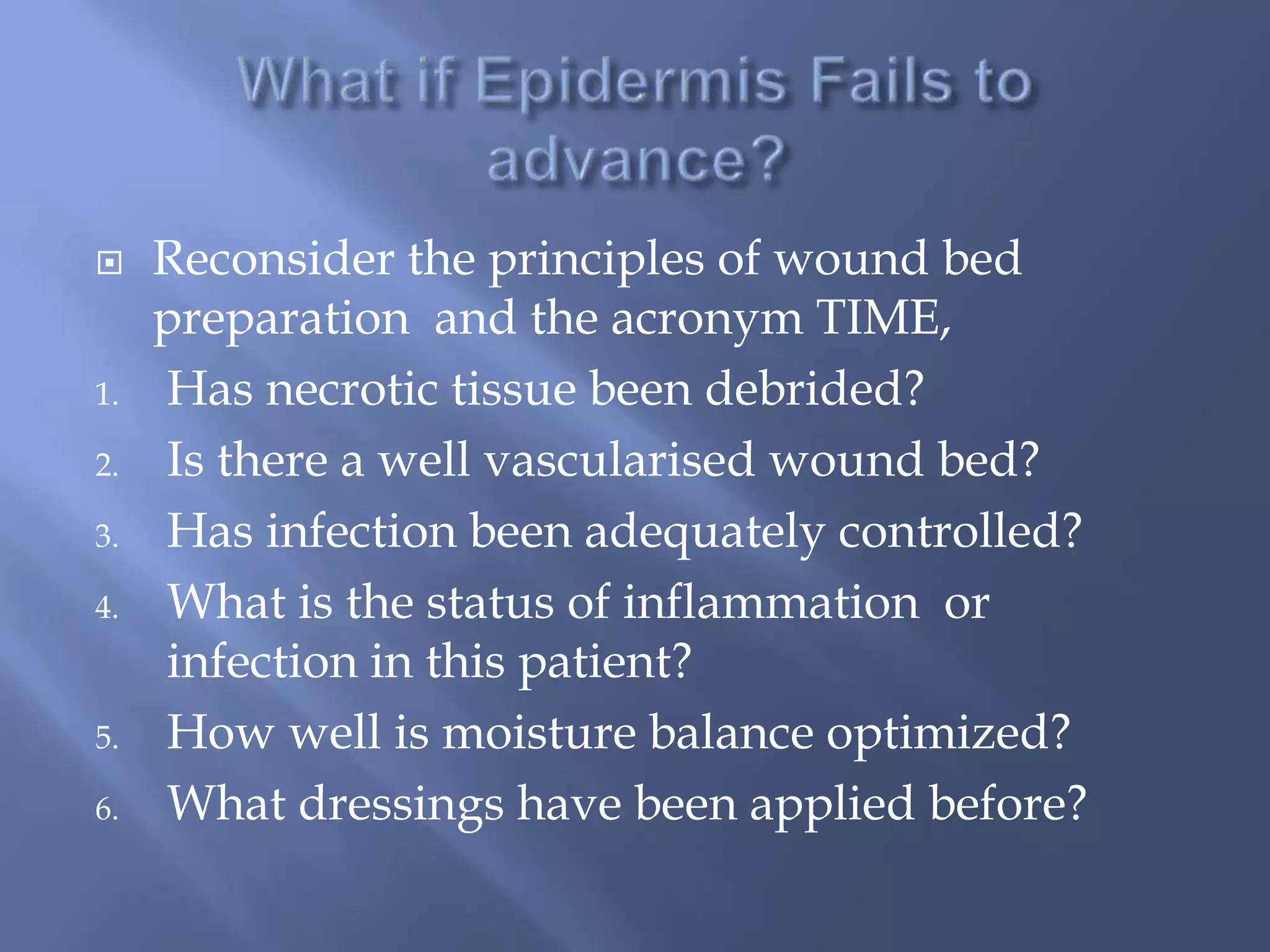  Reconsider the principles of wound bed 
preparation and the acronym TIME, 
1. Has necrotic tissue been debrided? 
2. Is there a well vascularised wound bed? 
3. Has infection been adequately controlled? 
4. What is the status of inflammation or 
infection in this patient? 
5. How well is moisture balance optimized? 
6. What dressings have been applied before? 
 