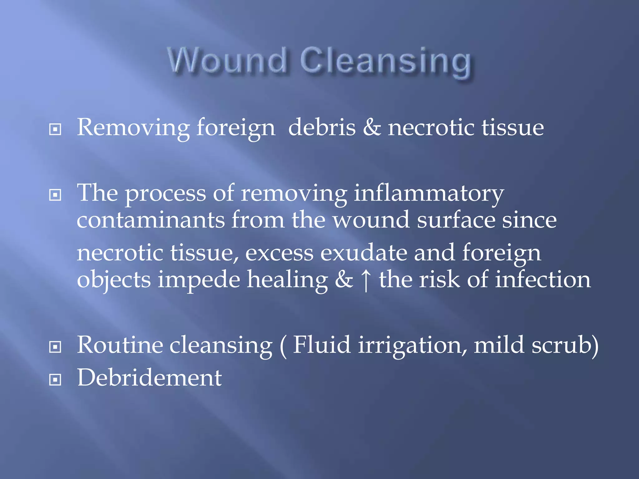  Removing foreign debris & necrotic tissue 
 The process of removing inflammatory 
contaminants from the wound surface since 
necrotic tissue, excess exudate and foreign 
objects impede healing & ↑ the risk of infection 
 Routine cleansing ( Fluid irrigation, mild scrub) 
 Debridement 
 