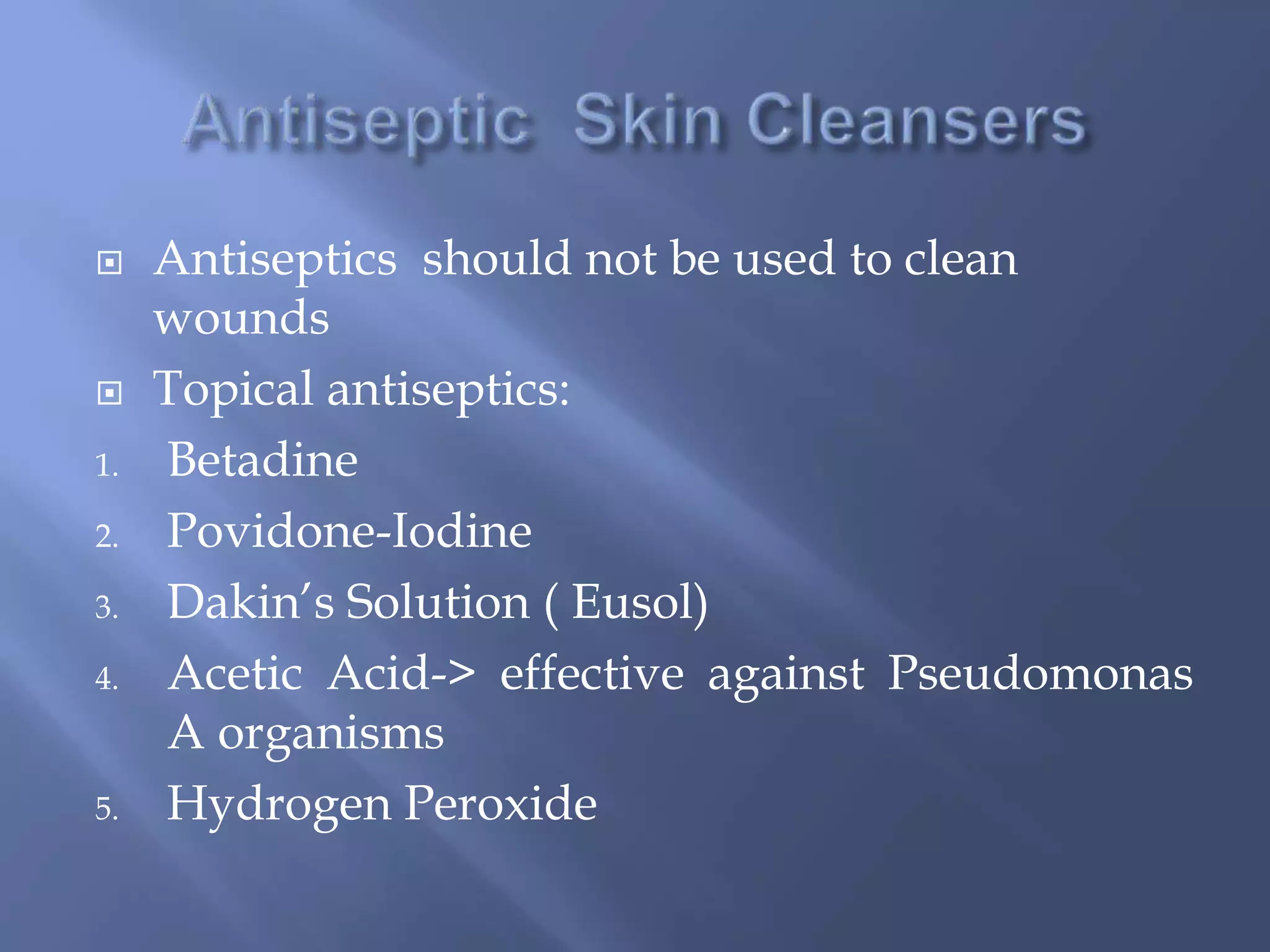  Antiseptics should not be used to clean 
wounds 
 Topical antiseptics: 
1. Betadine 
2. Povidone-Iodine 
3. Dakin’s Solution ( Eusol) 
4. Acetic Acid-> effective against Pseudomonas 
A organisms 
5. Hydrogen Peroxide 
 