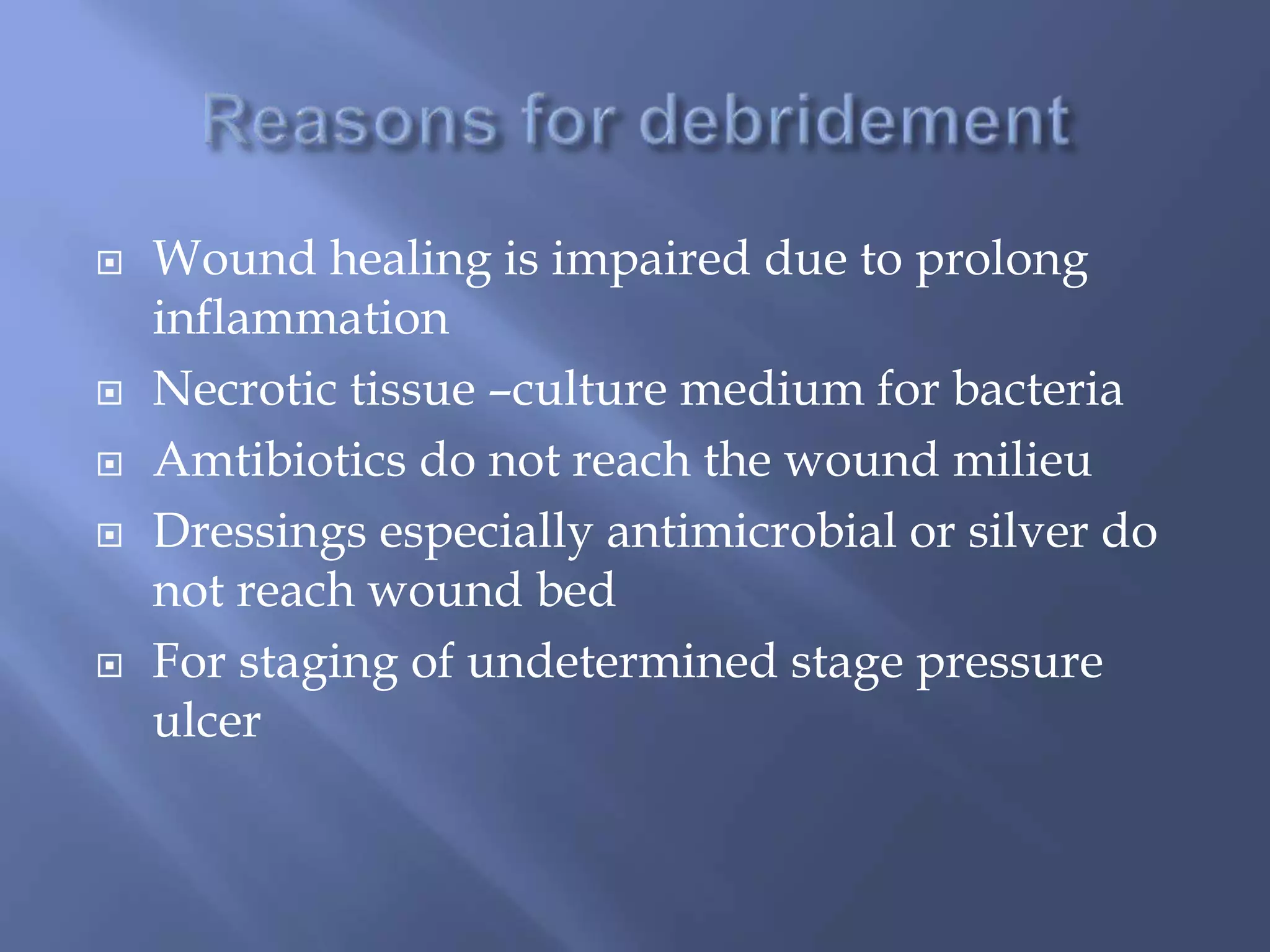  Wound healing is impaired due to prolong 
inflammation 
 Necrotic tissue –culture medium for bacteria 
 Amtibiotics do not reach the wound milieu 
 Dressings especially antimicrobial or silver do 
not reach wound bed 
 For staging of undetermined stage pressure 
ulcer 
 