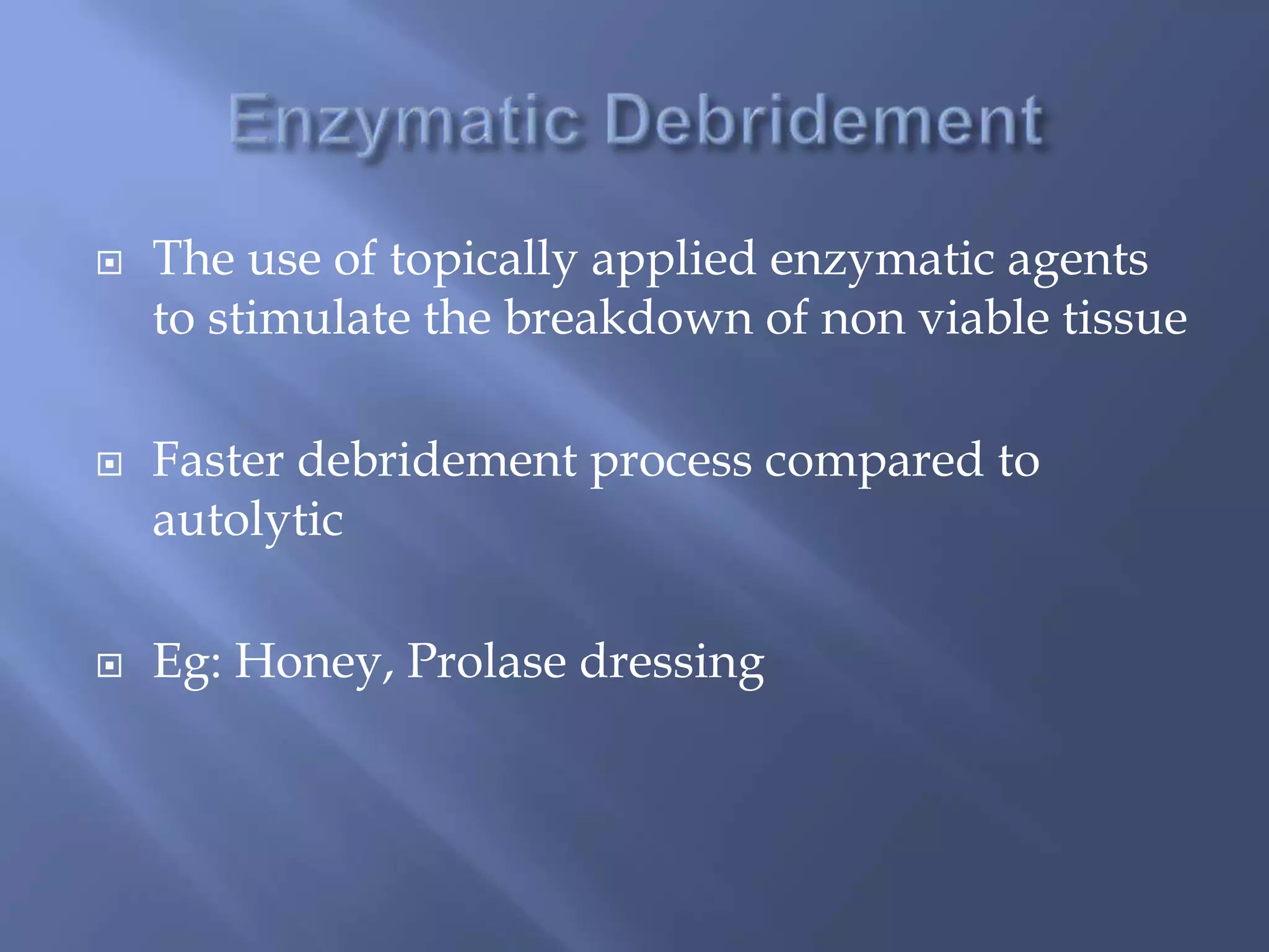  The use of topically applied enzymatic agents 
to stimulate the breakdown of non viable tissue 
 Faster debridement process compared to 
autolytic 
 Eg: Honey, Prolase dressing 
 