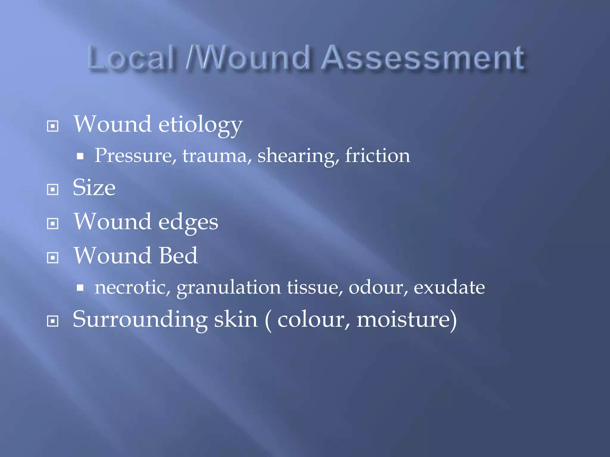  Wound etiology 
 Pressure, trauma, shearing, friction 
 Size 
 Wound edges 
 Wound Bed 
 necrotic, granulation tissue, odour, exudate 
 Surrounding skin ( colour, moisture) 
 