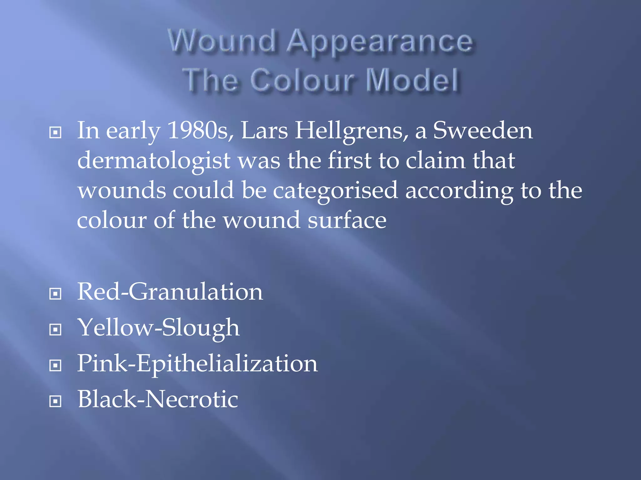  In early 1980s, Lars Hellgrens, a Sweeden 
dermatologist was the first to claim that 
wounds could be categorised according to the 
colour of the wound surface 
 Red-Granulation 
 Yellow-Slough 
 Pink-Epithelialization 
 Black-Necrotic 
 