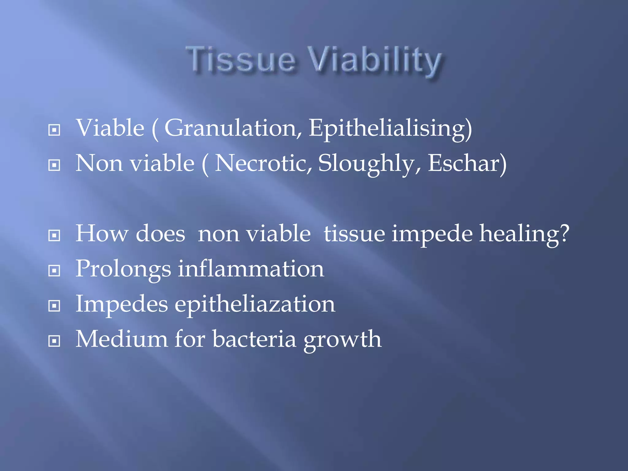 Viable ( Granulation, Epithelialising) 
 Non viable ( Necrotic, Sloughly, Eschar) 
 How does non viable tissue impede healing? 
 Prolongs inflammation 
 Impedes epitheliazation 
 Medium for bacteria growth 
 