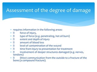  requires information in the following areas:
 force of injury,
 type of force (e.g. penetrating, hot oil burn)
 extent and depth of injury
 amount of blood loss
 level of contamination of the wound
 time from injury to presentation for treatment
 involvement of deeper structures damaged (e.g. nerves,
tendons)
 Direct communication from the outside to a fracture of the
bone (a compound fracture).
Assessment of the degree of damage
 