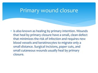  is also known as healing by primary intention. Wounds
that heal by primary closure have a small, clean defect
that minimizes the risk of infection and requires new
blood vessels and keratinocytes to migrate only a
small distance. Surgical incisions, paper cuts, and
small cutaneous wounds usually heal by primary
closure.
Primary wound closure
 