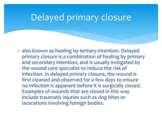  also known as healing by tertiary intention. Delayed
primary closure is a combination of healing by primary
and secondary intention, and is usually instigated by
the wound care specialist to reduce the risk of
infection. In delayed primary closure, the wound is
first cleaned and observed for a few days to ensure
no infection is apparent before it is surgically closed.
Examples of wounds that are closed in this way
include traumatic injuries such as dog bites or
lacerations involving foreign bodies.
Delayed primary closure
 