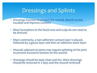  Dressings function to protect the wound, absorb excess
exudate and improve comfort.
 Most lacerations to the facial area and scalp do not need to
be dressed.
 Most commonly, a non-adherent contact layer is placed,
followed by a gauze layer and then an adhesive outer layer.
 Wounds adjacent to joints may require splinting of the joint
to prevent excessive tension on the wound.
 Dressings should be kept clean and dry. Most dressings
should be removed in 2 days and the wound reviewed
Dressings and Splints
 