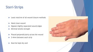 Steri-Strips
 Least reactive of all wound closure methods
 Need clean wound
 Oppose slightly separated wound edges
 Minimal tensile strength
 Placed perpendicularly across the wound
 2-4mm between each strip
 Must be kept dry and
 