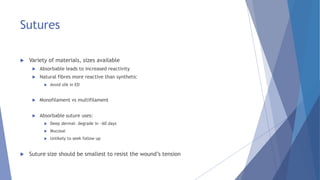 Sutures
 Variety of materials, sizes available
 Absorbable leads to increased reactivity
 Natural fibres more reactive than synthetic
 Avoid silk in ED
 Monofilament vs multifilament
 Absorbable suture uses:
 Deep dermal- degrade in ~60 days
 Mucosal
 Unlikely to seek follow up
 Suture size should be smallest to resist the wound’s tension
 