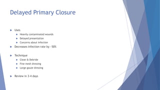 Delayed Primary Closure
 Uses
 Heavily contaminated wounds
 Delayed presentation
 Concerns about infection
 Decreases infection rate by ~50%
 Technique
 Clean & Debride
 Fine mesh dressing
 Large gauze dressing
 Review in 3-4 days
 