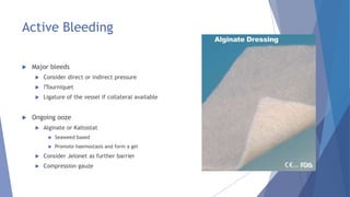 Active Bleeding
 Major bleeds
 Consider direct or indirect pressure
 ?Tourniquet
 Ligature of the vessel if collateral available
 Ongoing ooze
 Alginate or Kaltostat
 Seaweed based
 Promote haemostasis and form a gel
 Consider Jelonet as further barrier
 Compression gauze
 