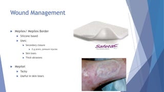 Wound Management
 Mepilex/ Mepilex Border
 Silicone based
 Uses:
 Secondary closure
 E.g ulcers, pressure injuries
 Skin tears
 Thick abrasions
 Mepitel
 Tacky
 Useful in skin tears
 