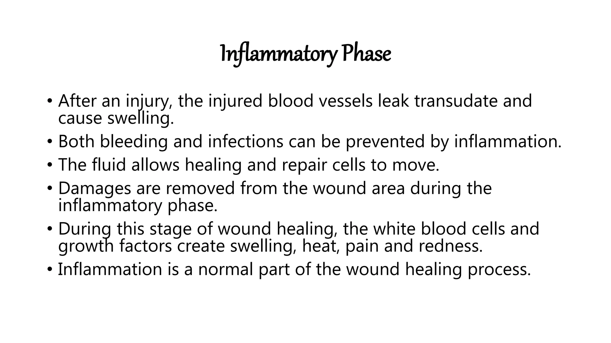 Inflammatory Phase
• After an injury, the injured blood vessels leak transudate and
cause swelling.
• Both bleeding and infections can be prevented by inflammation.
• The fluid allows healing and repair cells to move.
• Damages are removed from the wound area during the
inflammatory phase.
• During this stage of wound healing, the white blood cells and
growth factors create swelling, heat, pain and redness.
• Inflammation is a normal part of the wound healing process.
 