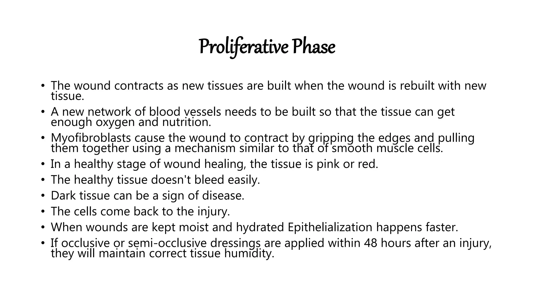 Proliferative Phase
• The wound contracts as new tissues are built when the wound is rebuilt with new
tissue.
• A new network of blood vessels needs to be built so that the tissue can get
enough oxygen and nutrition.
• Myofibroblasts cause the wound to contract by gripping the edges and pulling
them together using a mechanism similar to that of smooth muscle cells.
• In a healthy stage of wound healing, the tissue is pink or red.
• The healthy tissue doesn't bleed easily.
• Dark tissue can be a sign of disease.
• The cells come back to the injury.
• When wounds are kept moist and hydrated Epithelialization happens faster.
• If occlusive or semi-occlusive dressings are applied within 48 hours after an injury,
they will maintain correct tissue humidity.
 