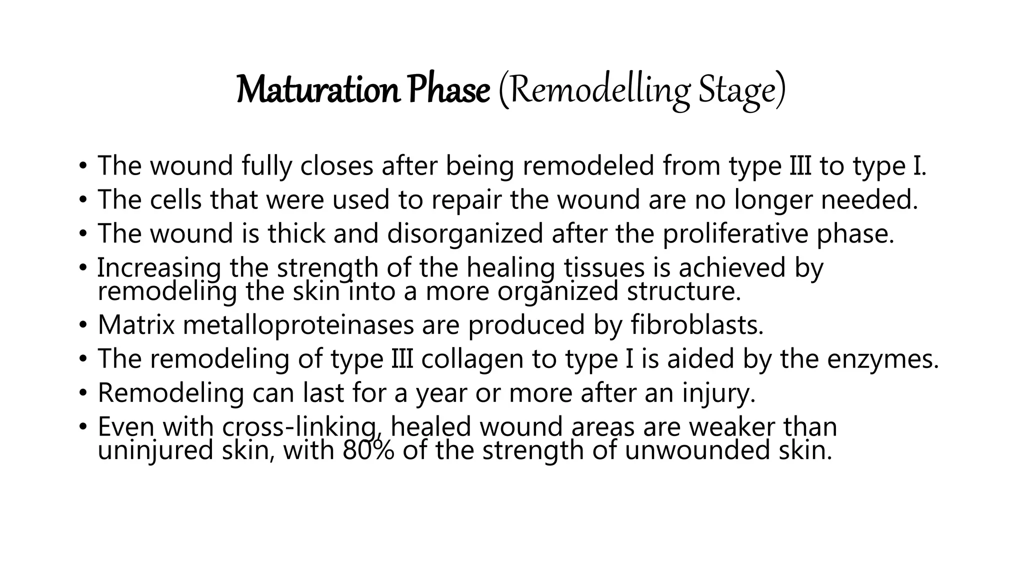 Maturation Phase (Remodelling Stage)
• The wound fully closes after being remodeled from type III to type I.
• The cells that were used to repair the wound are no longer needed.
• The wound is thick and disorganized after the proliferative phase.
• Increasing the strength of the healing tissues is achieved by
remodeling the skin into a more organized structure.
• Matrix metalloproteinases are produced by fibroblasts.
• The remodeling of type III collagen to type I is aided by the enzymes.
• Remodeling can last for a year or more after an injury.
• Even with cross-linking, healed wound areas are weaker than
uninjured skin, with 80% of the strength of unwounded skin.
 