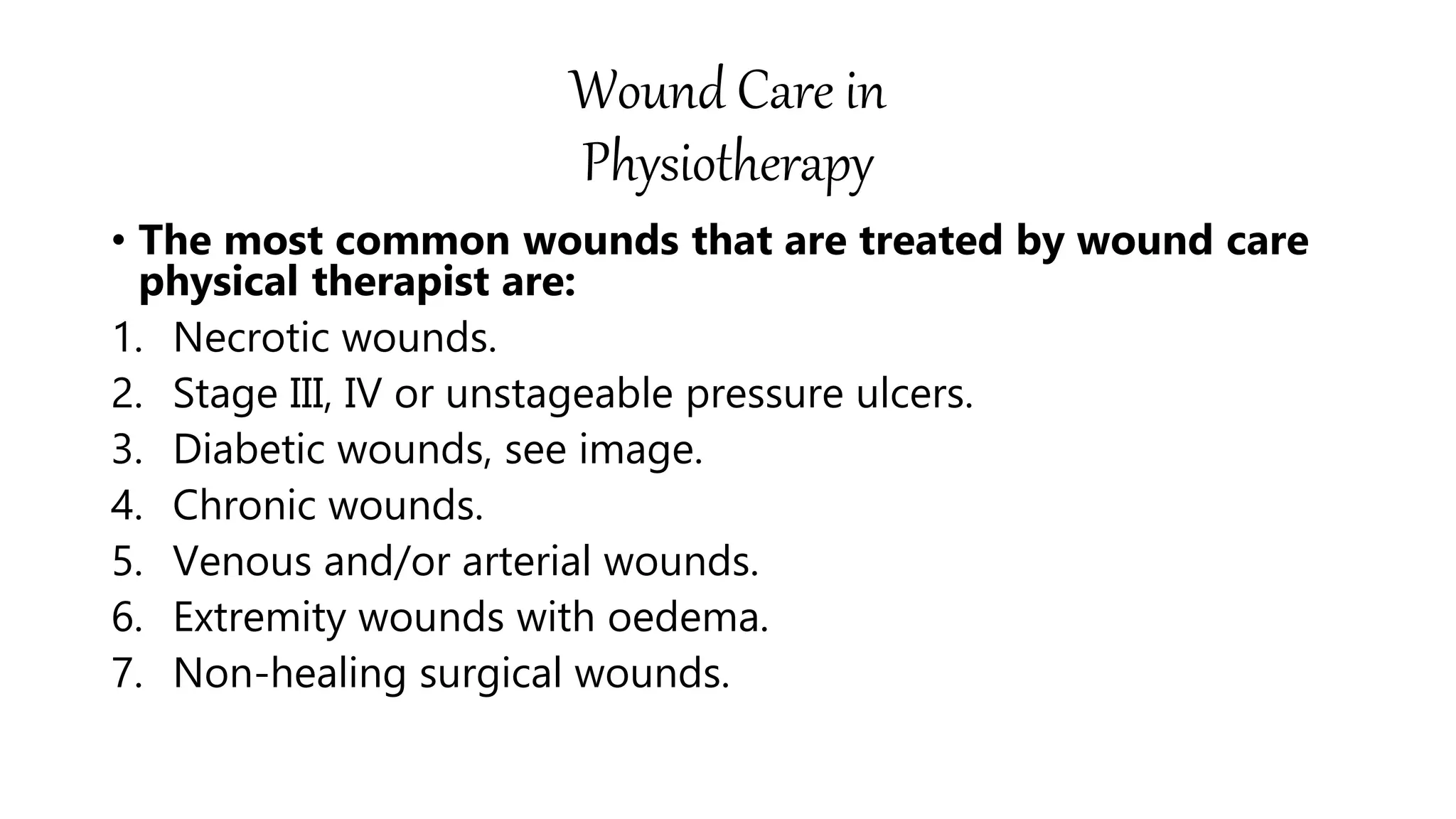 Wound Care in
Physiotherapy
• The most common wounds that are treated by wound care
physical therapist are:
1. Necrotic wounds.
2. Stage III, IV or unstageable pressure ulcers.
3. Diabetic wounds, see image.
4. Chronic wounds.
5. Venous and/or arterial wounds.
6. Extremity wounds with oedema.
7. Non-healing surgical wounds.
 