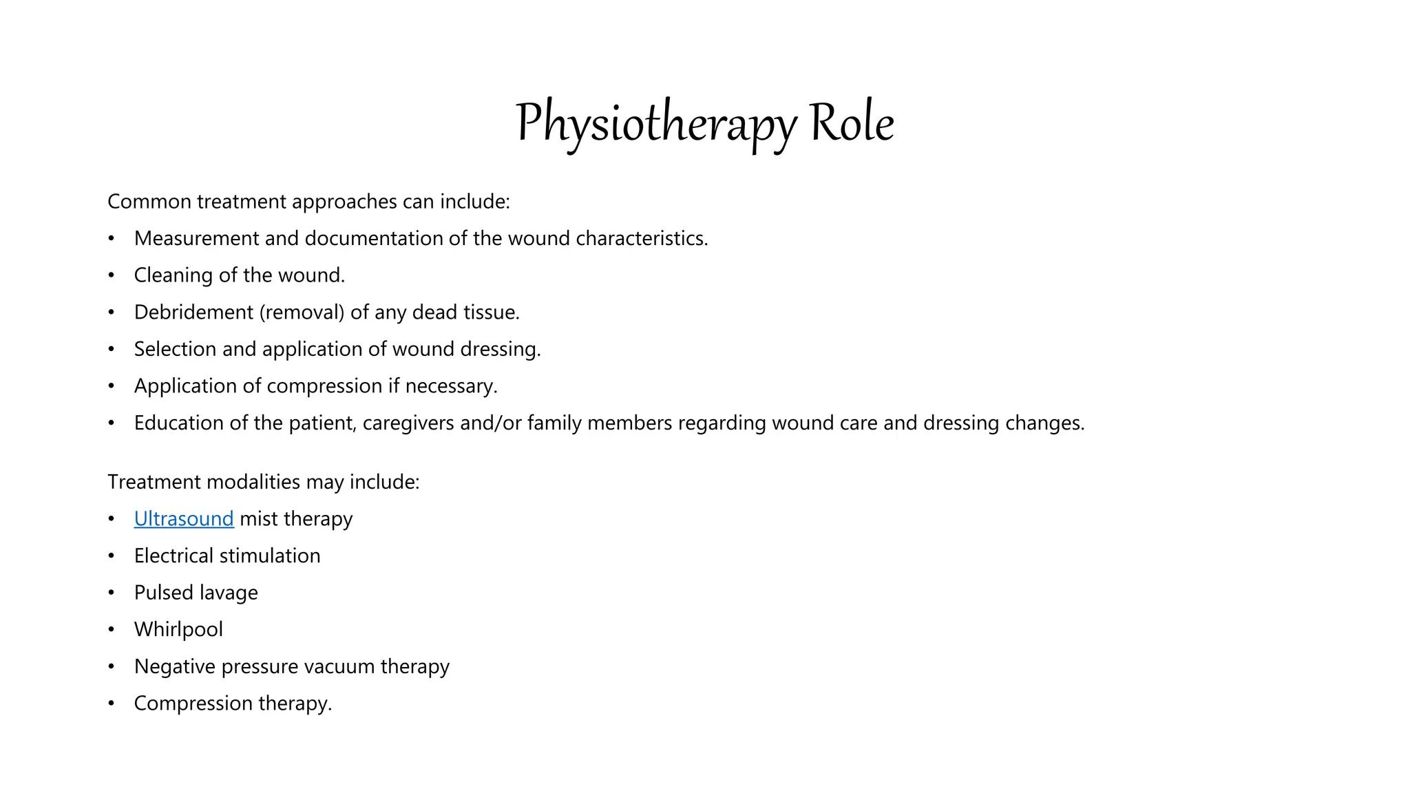 Physiotherapy Role
Common treatment approaches can include:
• Measurement and documentation of the wound characteristics.
• Cleaning of the wound.
• Debridement (removal) of any dead tissue.
• Selection and application of wound dressing.
• Application of compression if necessary.
• Education of the patient, caregivers and/or family members regarding wound care and dressing changes.
Treatment modalities may include:
• Ultrasound mist therapy
• Electrical stimulation
• Pulsed lavage
• Whirlpool
• Negative pressure vacuum therapy
• Compression therapy.
 