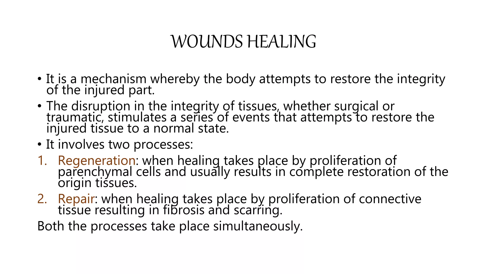 WOUNDS HEALING
• It is a mechanism whereby the body attempts to restore the integrity
of the injured part.
• The disruption in the integrity of tissues, whether surgical or
traumatic, stimulates a series of events that attempts to restore the
injured tissue to a normal state.
• It involves two processes:
1. Regeneration: when healing takes place by proliferation of
parenchymal cells and usually results in complete restoration of the
origin tissues.
2. Repair: when healing takes place by proliferation of connective
tissue resulting in fibrosis and scarring.
Both the processes take place simultaneously.
 